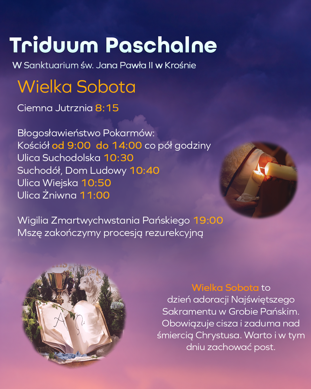 Wielka sobota w sanktuarium św. Jana Pawła II w Krośnie: Wielką Sobotę ponownie rozpoczniemy od nabożeństwa Ciemnej jutrzni o 8:15. Błogosławieństwo pokarmów w kościele odbędzie się w godzinach 9:00-14:00 co pół godziny. Przy ulicach: Suchodolska – 10:30, Suchodół, Dom Ludowy – 10:40, Wiejska – 10:50, Żniwna – 11:00 Wielką Sobotę zwieńczymy Wigilią Zmartwychwstania Pańskiego o 19:00, która zakończy się procesją rezurekcyjną.